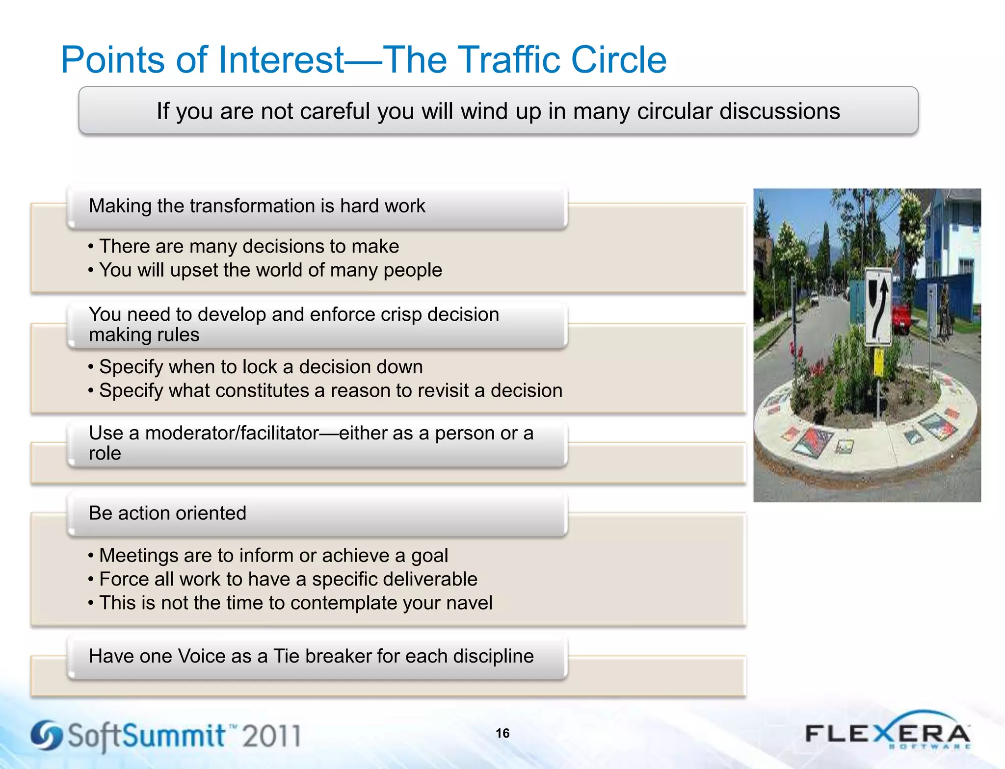 Points of Interest—The Traffic Circle
16
If you are not careful you will wind up in many circular discussions
• There are many decisions to make
• You will upset the world of many people
Making the transformation is hard work
• Specify when to lock a decision down
• Specify what constitutes a reason to revisit a decision
You need to develop and enforce crisp decision
making rules
Use a moderator/facilitator—either as a person or a
role
• Meetings are to inform or achieve a goal
• Force all work to have a specific deliverable
• This is not the time to contemplate your navel
Be action oriented
Have one Voice as a Tie breaker for each discipline
 