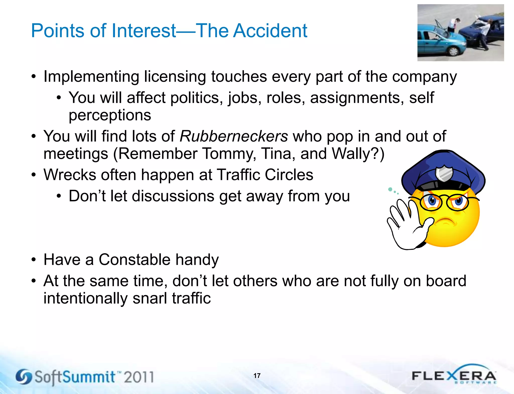 Points of Interest—The Accident
• Implementing licensing touches every part of the company
• You will affect politics, jobs, roles, assignments, self
perceptions
• You will find lots of Rubberneckers who pop in and out of
meetings (Remember Tommy, Tina, and Wally?)
• Wrecks often happen at Traffic Circles
• Don’t let discussions get away from you
• Have a Constable handy
• At the same time, don’t let others who are not fully on board
intentionally snarl traffic
17
 