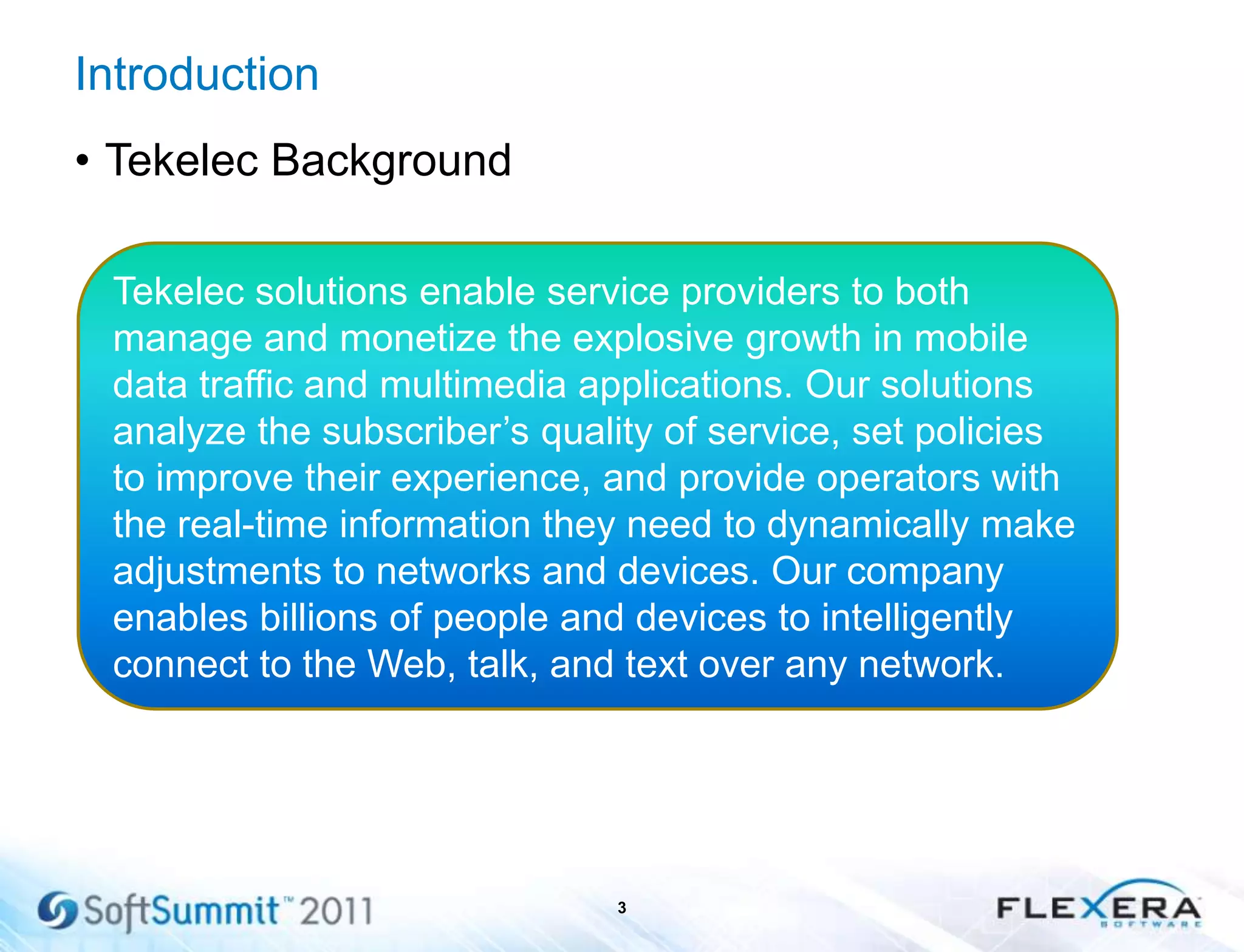 Introduction
• Tekelec Background
3
Tekelec solutions enable service providers to both
manage and monetize the explosive growth in mobile
data traffic and multimedia applications. Our solutions
analyze the subscriber’s quality of service, set policies
to improve their experience, and provide operators with
the real-time information they need to dynamically make
adjustments to networks and devices. Our company
enables billions of people and devices to intelligently
connect to the Web, talk, and text over any network.
 