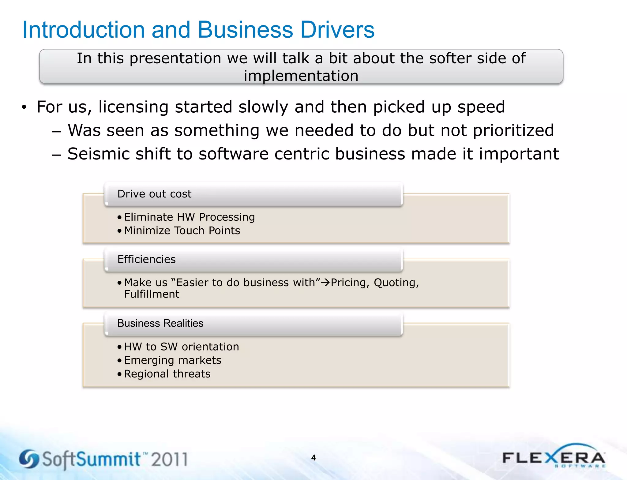 Introduction and Business Drivers
• For us, licensing started slowly and then picked up speed
– Was seen as something we needed to do but not prioritized
– Seismic shift to software centric business made it important
4
•Eliminate HW Processing
•Minimize Touch Points
Drive out cost
•Make us “Easier to do business with”Pricing, Quoting,
Fulfillment
Efficiencies
•HW to SW orientation
•Emerging markets
•Regional threats
Business Realities
In this presentation we will talk a bit about the softer side of
implementation
 