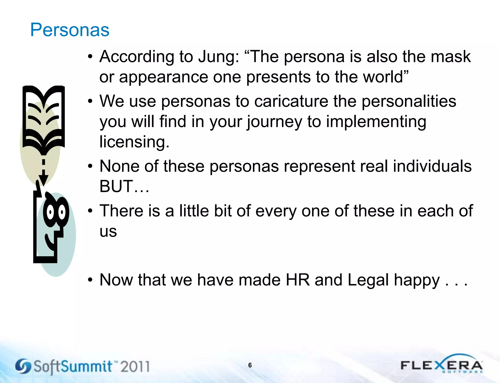 Personas
• According to Jung: ―The persona is also the mask
or appearance one presents to the world‖
• We use personas to caricature the personalities
you will find in your journey to implementing
licensing.
• None of these personas represent real individuals
BUT…
• There is a little bit of every one of these in each of
us
• Now that we have made HR and Legal happy . . .
6
 