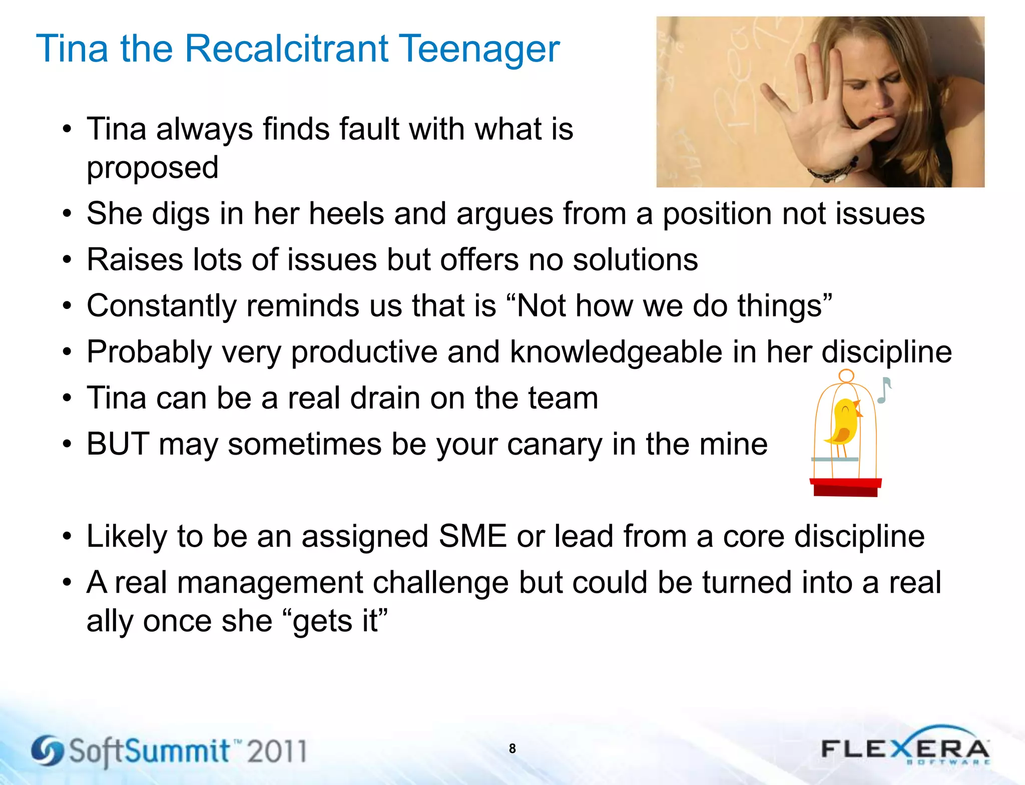 Tina the Recalcitrant Teenager
• Tina always finds fault with what is
proposed
• She digs in her heels and argues from a position not issues
• Raises lots of issues but offers no solutions
• Constantly reminds us that is ―Not how we do things‖
• Probably very productive and knowledgeable in her discipline
• Tina can be a real drain on the team
• BUT may sometimes be your canary in the mine
• Likely to be an assigned SME or lead from a core discipline
• A real management challenge but could be turned into a real
ally once she ―gets it‖
8
 