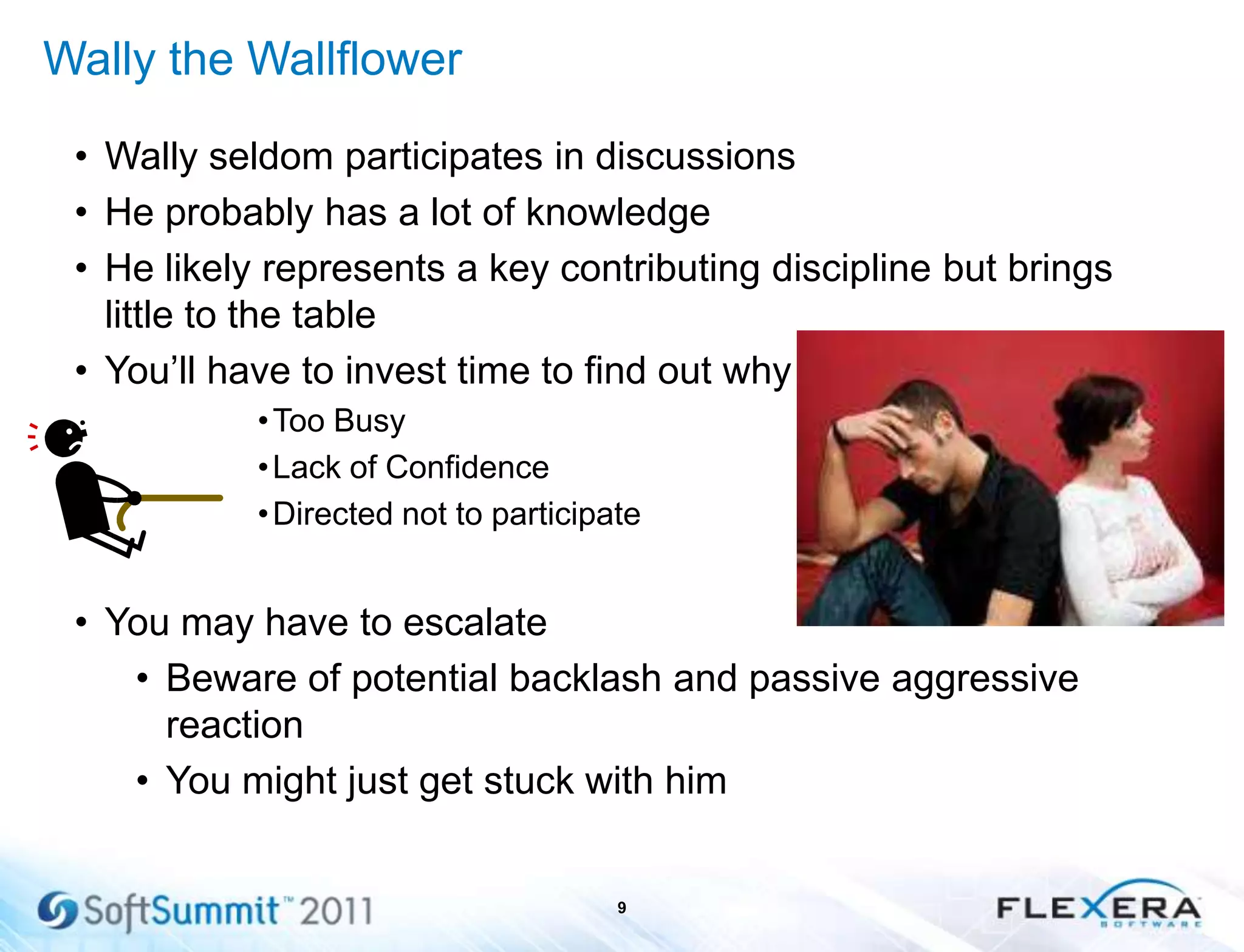 Wally the Wallflower
• Wally seldom participates in discussions
• He probably has a lot of knowledge
• He likely represents a key contributing discipline but brings
little to the table
• You’ll have to invest time to find out why
•Too Busy
•Lack of Confidence
•Directed not to participate
• You may have to escalate
• Beware of potential backlash and passive aggressive
reaction
• You might just get stuck with him
9
 