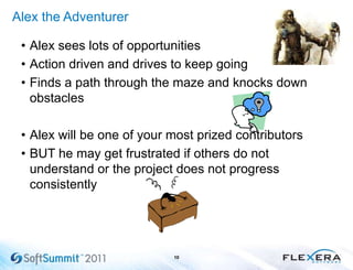 Alex the Adventurer
• Alex sees lots of opportunities
• Action driven and drives to keep going
• Finds a path through the maze and knocks down
obstacles
• Alex will be one of your most prized contributors
• BUT he may get frustrated if others do not
understand or the project does not progress
consistently
10
 
