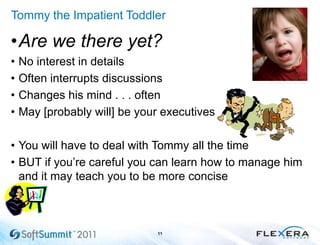 Tommy the Impatient Toddler
•Are we there yet?
• No interest in details
• Often interrupts discussions
• Changes his mind . . . often
• May [probably will] be your executives
• You will have to deal with Tommy all the time
• BUT if you’re careful you can learn how to manage him
and it may teach you to be more concise
11
 