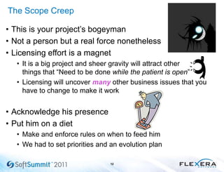 The Scope Creep
• This is your project’s bogeyman
• Not a person but a real force nonetheless
• Licensing effort is a magnet
• It is a big project and sheer gravity will attract other
things that ―Need to be done while the patient is open‖
• Licensing will uncover many other business issues that you
have to change to make it work
• Acknowledge his presence
• Put him on a diet
• Make and enforce rules on when to feed him
• We had to set priorities and an evolution plan
12
 