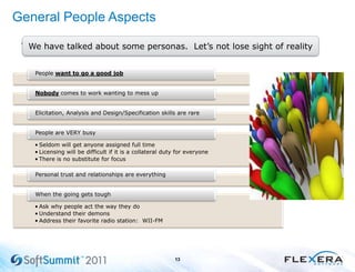 General People Aspects
•
13
We have talked about some personas. Let’s not lose sight of reality
People want to go a good job
Nobody comes to work wanting to mess up
Elicitation, Analysis and Design/Specification skills are rare
• Seldom will get anyone assigned full time
• Licensing will be difficult if it is a collateral duty for everyone
• There is no substitute for focus
People are VERY busy
Personal trust and relationships are everything
• Ask why people act the way they do
• Understand their demons
• Address their favorite radio station: WII-FM
When the going gets tough
 