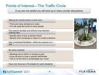 Points of Interest—The Traffic Circle
16
If you are not careful you will wind up in many circular discussions
• There are many decisions to make
• You will upset the world of many people
Making the transformation is hard work
• Specify when to lock a decision down
• Specify what constitutes a reason to revisit a decision
You need to develop and enforce crisp decision
making rules
Use a moderator/facilitator—either as a person or a
role
• Meetings are to inform or achieve a goal
• Force all work to have a specific deliverable
• This is not the time to contemplate your navel
Be action oriented
Have one Voice as a Tie breaker for each discipline
 