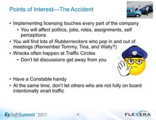 Points of Interest—The Accident
• Implementing licensing touches every part of the company
• You will affect politics, jobs, roles, assignments, self
perceptions
• You will find lots of Rubberneckers who pop in and out of
meetings (Remember Tommy, Tina, and Wally?)
• Wrecks often happen at Traffic Circles
• Don’t let discussions get away from you
• Have a Constable handy
• At the same time, don’t let others who are not fully on board
intentionally snarl traffic
17
 