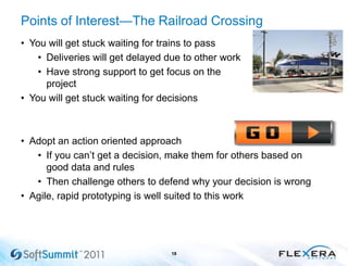 Points of Interest—The Railroad Crossing
• You will get stuck waiting for trains to pass
• Deliveries will get delayed due to other work
• Have strong support to get focus on the
project
• You will get stuck waiting for decisions
• Adopt an action oriented approach
• If you can’t get a decision, make them for others based on
good data and rules
• Then challenge others to defend why your decision is wrong
• Agile, rapid prototyping is well suited to this work
18
 