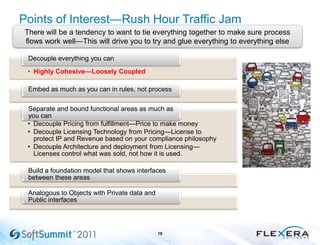 Points of Interest—Rush Hour Traffic Jam
19
There will be a tendency to want to tie everything together to make sure process
flows work well—This will drive you to try and glue everything to everything else
• Highly Cohesive—Loosely Coupled
Decouple everything you can
Embed as much as you can in rules, not process
• Decouple Pricing from fulfillment—Price to make money
• Decouple Licensing Technology from Pricing—License to
protect IP and Revenue based on your compliance philosophy
• Decouple Architecture and deployment from Licensing—
Licenses control what was sold, not how it is used.
Separate and bound functional areas as much as
you can
Build a foundation model that shows interfaces
between these areas
Analogous to Objects with Private data and
Public interfaces
 