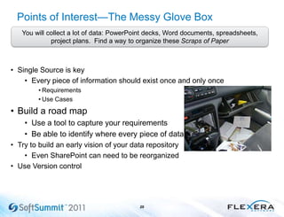 Points of Interest—The Messy Glove Box
• Single Source is key
• Every piece of information should exist once and only once
• Requirements
• Use Cases
• Build a road map
• Use a tool to capture your requirements
• Be able to identify where every piece of data is
• Try to build an early vision of your data repository
• Even SharePoint can need to be reorganized
• Use Version control
20
You will collect a lot of data: PowerPoint decks, Word documents, spreadsheets,
project plans. Find a way to organize these Scraps of Paper
 