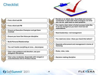 Checklist
22
• Find a Kick butt BA
• Find a Kick butt PM
• Ensure an Executive Champion and get them
involved
• Ensure you have One Voice per discipline
• Build Personal Relationships
• You can't tackle everything at once....decompose
• Clear crisp guidance and direction..use your
delegation disciplines
• Clear crisp vocabulary. Especially with merged or
cross Business Unit or Product issues
• Decide on an attack plan. Greenfield and uncover
constraints or start with limits and figure out what
you can do...gets back to clear guidance
• You need a clear vision of what success looks like.
It can be changed as you learn more but set
expectations.
• Need leadership—not management
• You need one voice—Have you heard this before?
• Separate enforcement and management in terms of
licensing
• Rules, rules, rules
• Decision making discipline
 