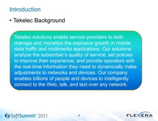 Introduction
• Tekelec Background
3
Tekelec solutions enable service providers to both
manage and monetize the explosive growth in mobile
data traffic and multimedia applications. Our solutions
analyze the subscriber’s quality of service, set policies
to improve their experience, and provide operators with
the real-time information they need to dynamically make
adjustments to networks and devices. Our company
enables billions of people and devices to intelligently
connect to the Web, talk, and text over any network.
 