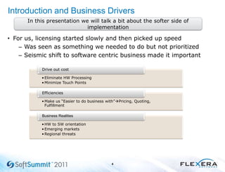 Introduction and Business Drivers
• For us, licensing started slowly and then picked up speed
– Was seen as something we needed to do but not prioritized
– Seismic shift to software centric business made it important
4
•Eliminate HW Processing
•Minimize Touch Points
Drive out cost
•Make us “Easier to do business with”Pricing, Quoting,
Fulfillment
Efficiencies
•HW to SW orientation
•Emerging markets
•Regional threats
Business Realities
In this presentation we will talk a bit about the softer side of
implementation
 