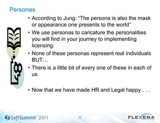 Personas
• According to Jung: ―The persona is also the mask
or appearance one presents to the world‖
• We use personas to caricature the personalities
you will find in your journey to implementing
licensing.
• None of these personas represent real individuals
BUT…
• There is a little bit of every one of these in each of
us
• Now that we have made HR and Legal happy . . .
6
 