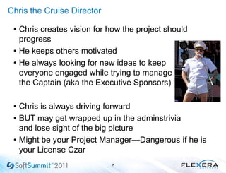 Chris the Cruise Director
• Chris creates vision for how the project should
progress
• He keeps others motivated
• He always looking for new ideas to keep
everyone engaged while trying to manage
the Captain (aka the Executive Sponsors)
• Chris is always driving forward
• BUT may get wrapped up in the adminstrivia
and lose sight of the big picture
• Might be your Project Manager—Dangerous if he is
your License Czar
7
 