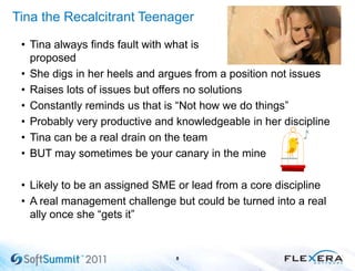 Tina the Recalcitrant Teenager
• Tina always finds fault with what is
proposed
• She digs in her heels and argues from a position not issues
• Raises lots of issues but offers no solutions
• Constantly reminds us that is ―Not how we do things‖
• Probably very productive and knowledgeable in her discipline
• Tina can be a real drain on the team
• BUT may sometimes be your canary in the mine
• Likely to be an assigned SME or lead from a core discipline
• A real management challenge but could be turned into a real
ally once she ―gets it‖
8
 