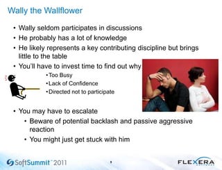 Wally the Wallflower
• Wally seldom participates in discussions
• He probably has a lot of knowledge
• He likely represents a key contributing discipline but brings
little to the table
• You’ll have to invest time to find out why
•Too Busy
•Lack of Confidence
•Directed not to participate
• You may have to escalate
• Beware of potential backlash and passive aggressive
reaction
• You might just get stuck with him
9
 
