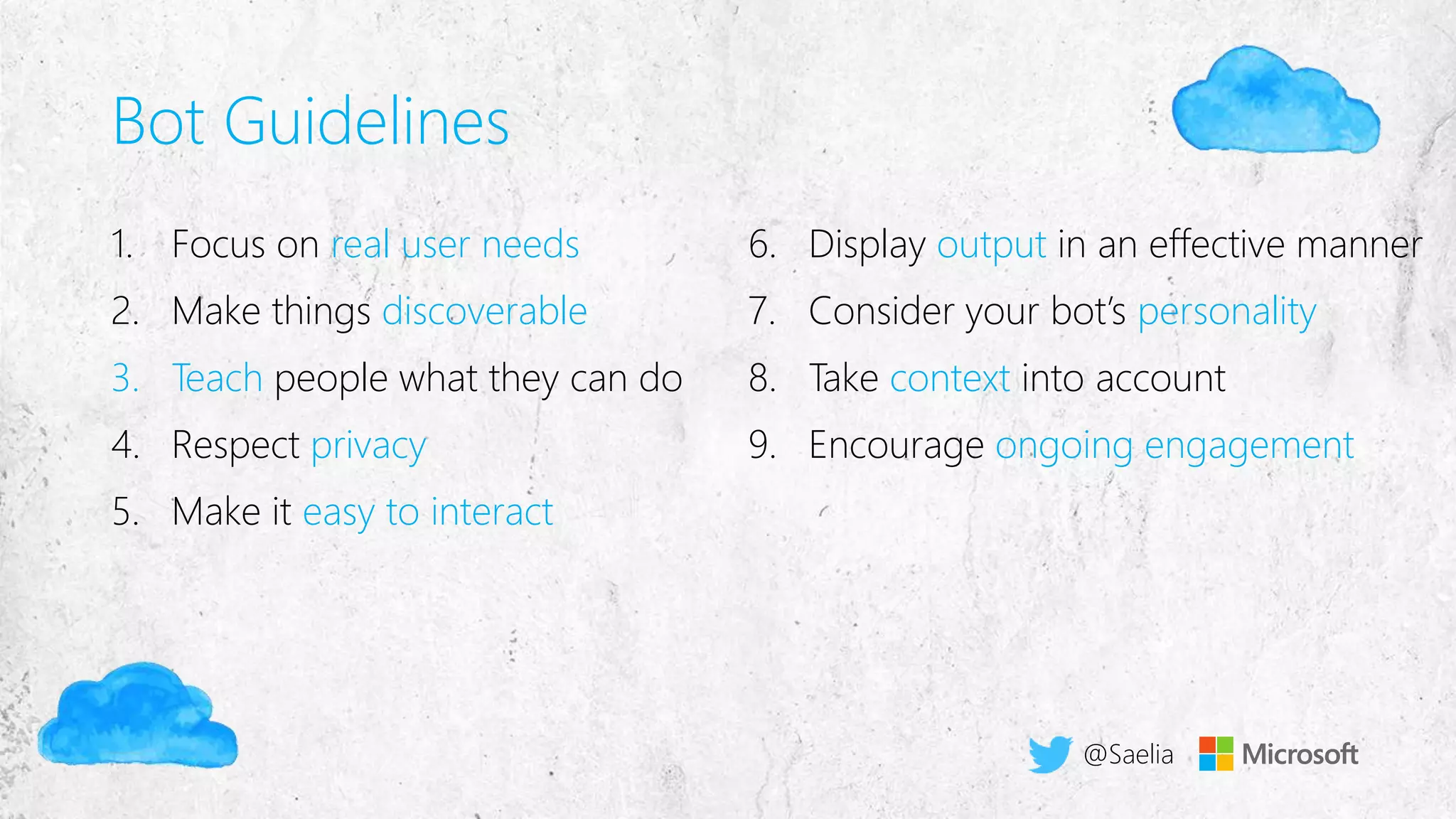 Bot Guidelines
1. Focus on real user needs
2. Make things discoverable
3. Teach people what they can do
4. Respect privacy
5. Make it easy to interact
6. Display output in an effective manner
7. Consider your bot’s personality
8. Take context into account
9. Encourage ongoing engagement
@Saelia
 