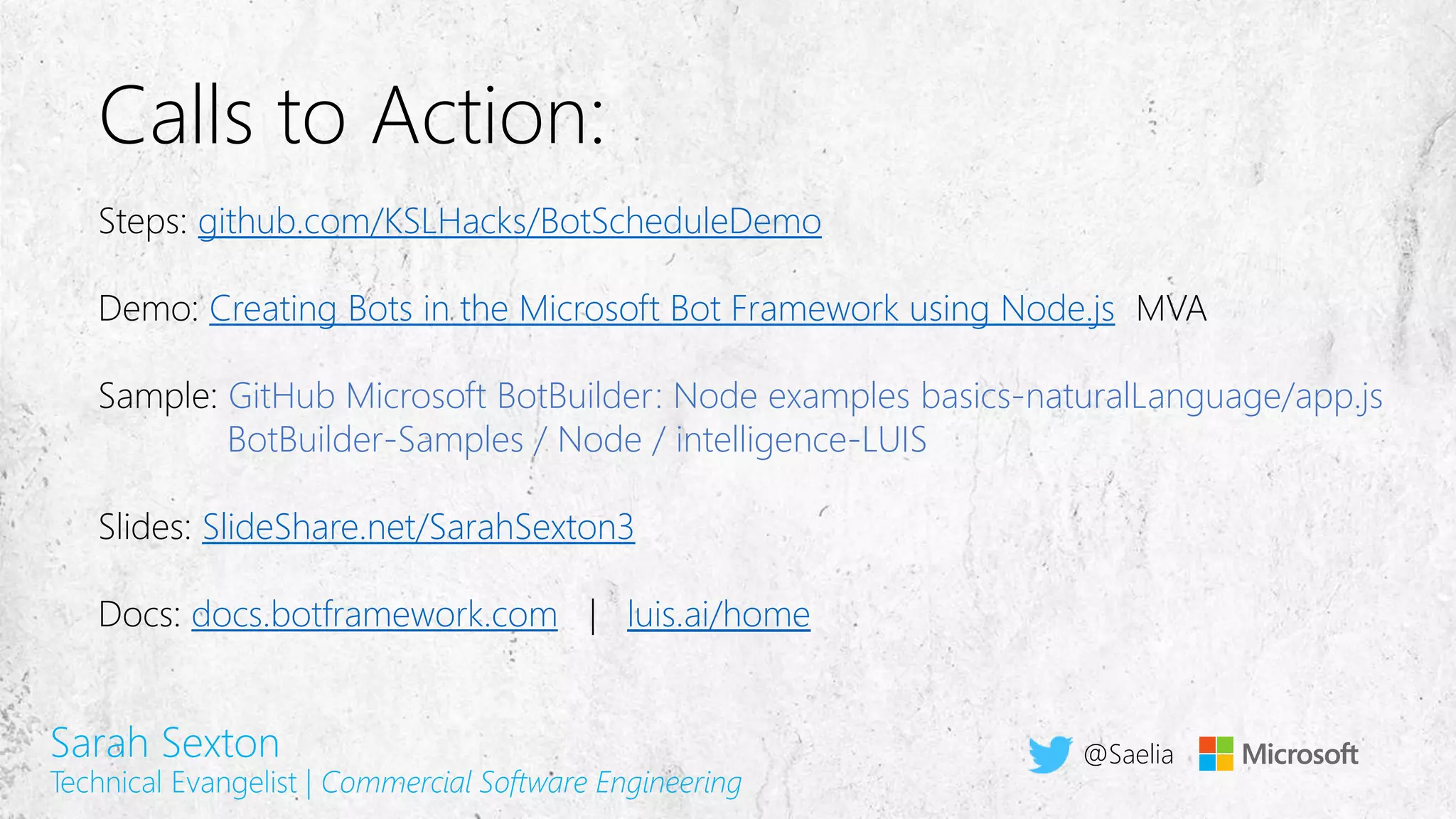 Calls to Action:
Steps: github.com/KSLHacks/BotScheduleDemo
Demo: Creating Bots in the Microsoft Bot Framework using Node.js MVA
Sample: GitHub Microsoft BotBuilder: Node examples basics-naturalLanguage/app.js
BotBuilder-Samples / Node / intelligence-LUIS
Slides: SlideShare.net/SarahSexton3
Docs: docs.botframework.com | luis.ai/home
Sarah Sexton
Technical Evangelist | Commercial Software Engineering
@Saelia
 