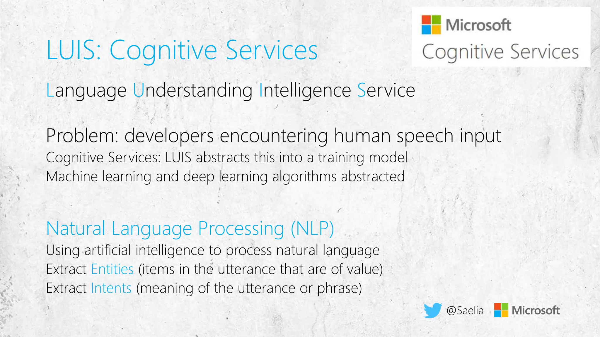 LUIS: Cognitive Services
L U I S
Cognitive Services: LUIS abstracts this into a training model
Machine learning and deep learning algorithms abstracted
Natural Language Processing (NLP)
Using artificial intelligence to process natural language
Extract Entities (items in the utterance that are of value)
Extract Intents (meaning of the utterance or phrase)
@Saelia
 