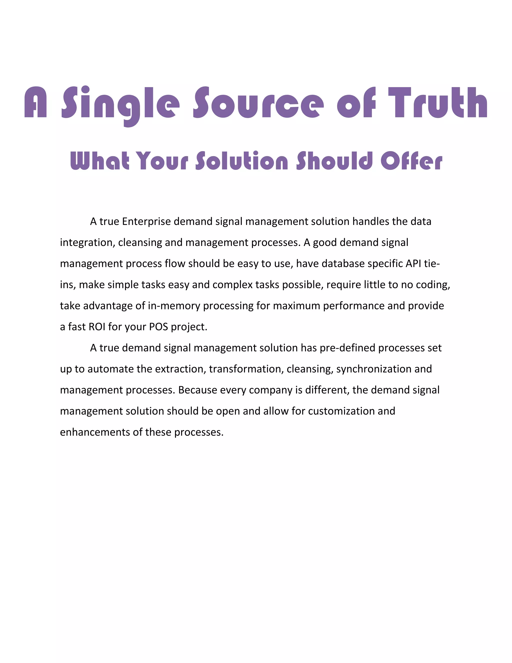 A Single Source of Truth
What Your Solution Should Offer
A true Enterprise demand signal management solution handles the data
integration, cleansing and management processes. A good demand signal
management process flow should be easy to use, have database specific API tie-
ins, make simple tasks easy and complex tasks possible, require little to no coding,
take advantage of in-memory processing for maximum performance and provide
a fast ROI for your POS project.
A true demand signal management solution has pre-defined processes set
up to automate the extraction, transformation, cleansing, synchronization and
management processes. Because every company is different, the demand signal
management solution should be open and allow for customization and
enhancements of these processes.
 