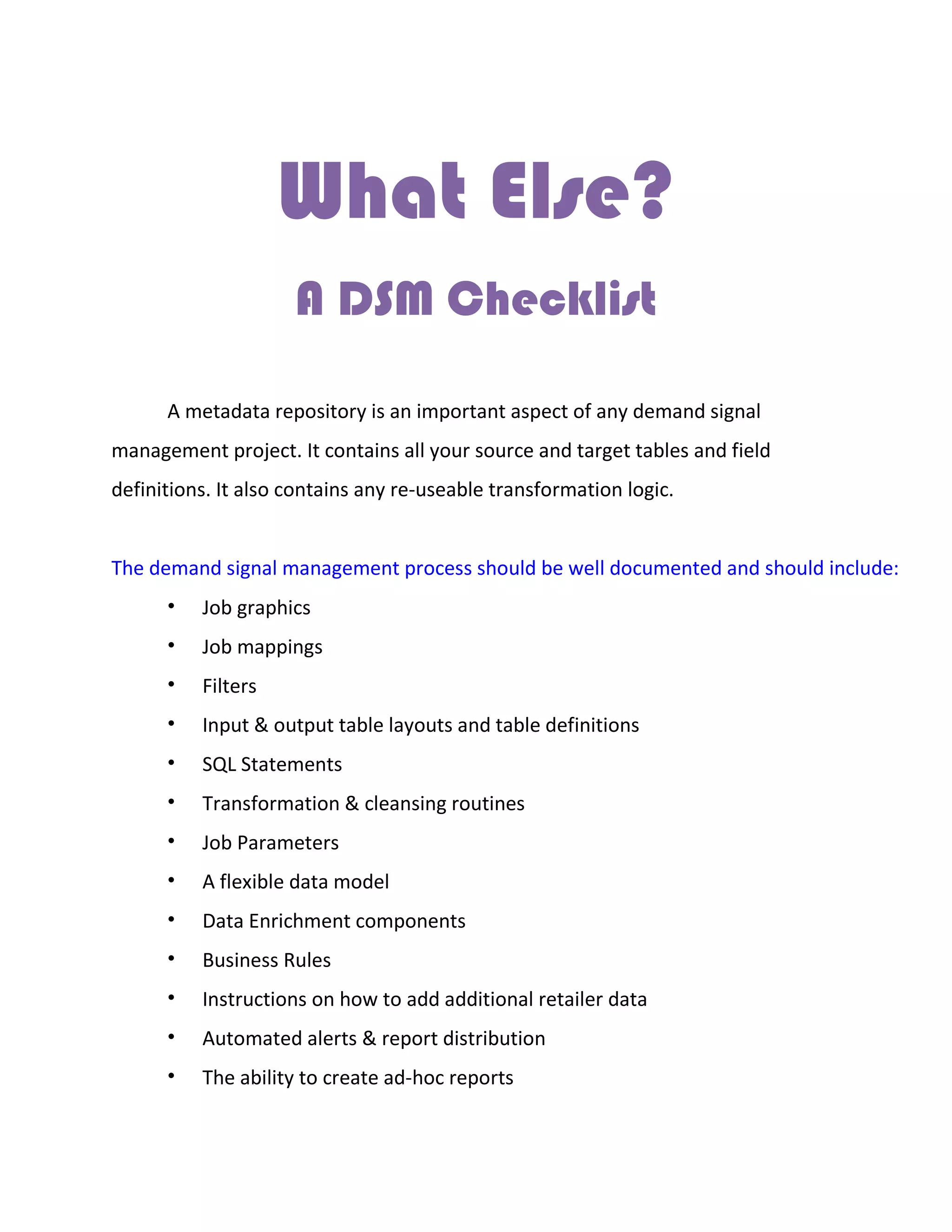 What Else?
A DSM Checklist
A metadata repository is an important aspect of any demand signal
management project. It contains all your source and target tables and field
definitions. It also contains any re-useable transformation logic.
The demand signal management process should be well documented and should include:
• Job graphics
• Job mappings
• Filters
• Input & output table layouts and table definitions
• SQL Statements
• Transformation & cleansing routines
• Job Parameters
• A flexible data model
• Data Enrichment components
• Business Rules
• Instructions on how to add additional retailer data
• Automated alerts & report distribution
• The ability to create ad-hoc reports
 