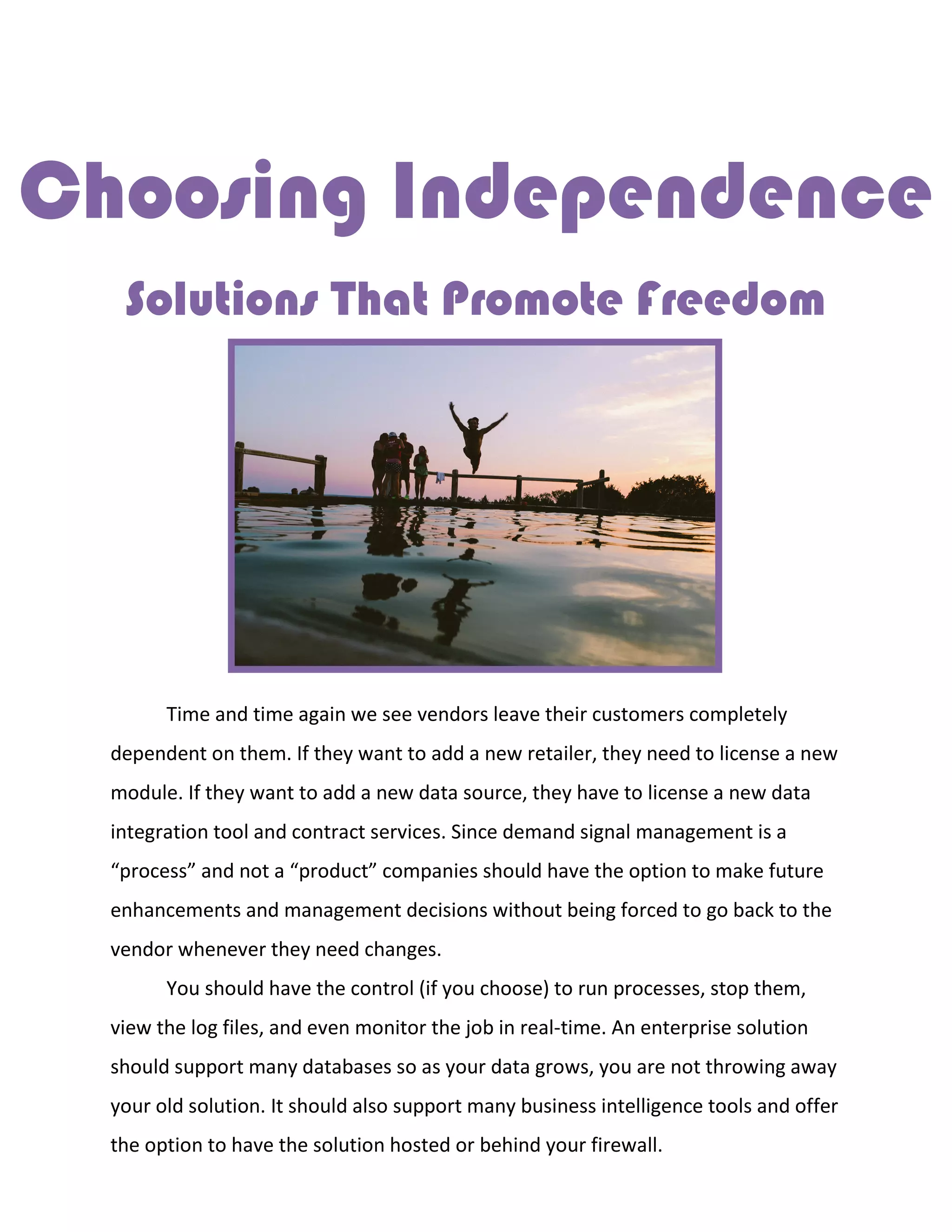 Choosing Independence
Solutions That Promote Freedom
Time and time again we see vendors leave their customers completely
dependent on them. If they want to add a new retailer, they need to license a new
module. If they want to add a new data source, they have to license a new data
integration tool and contract services. Since demand signal management is a
“process” and not a “product” companies should have the option to make future
enhancements and management decisions without being forced to go back to the
vendor whenever they need changes.
You should have the control (if you choose) to run processes, stop them,
view the log files, and even monitor the job in real-time. An enterprise solution
should support many databases so as your data grows, you are not throwing away
your old solution. It should also support many business intelligence tools and offer
the option to have the solution hosted or behind your firewall.
 
