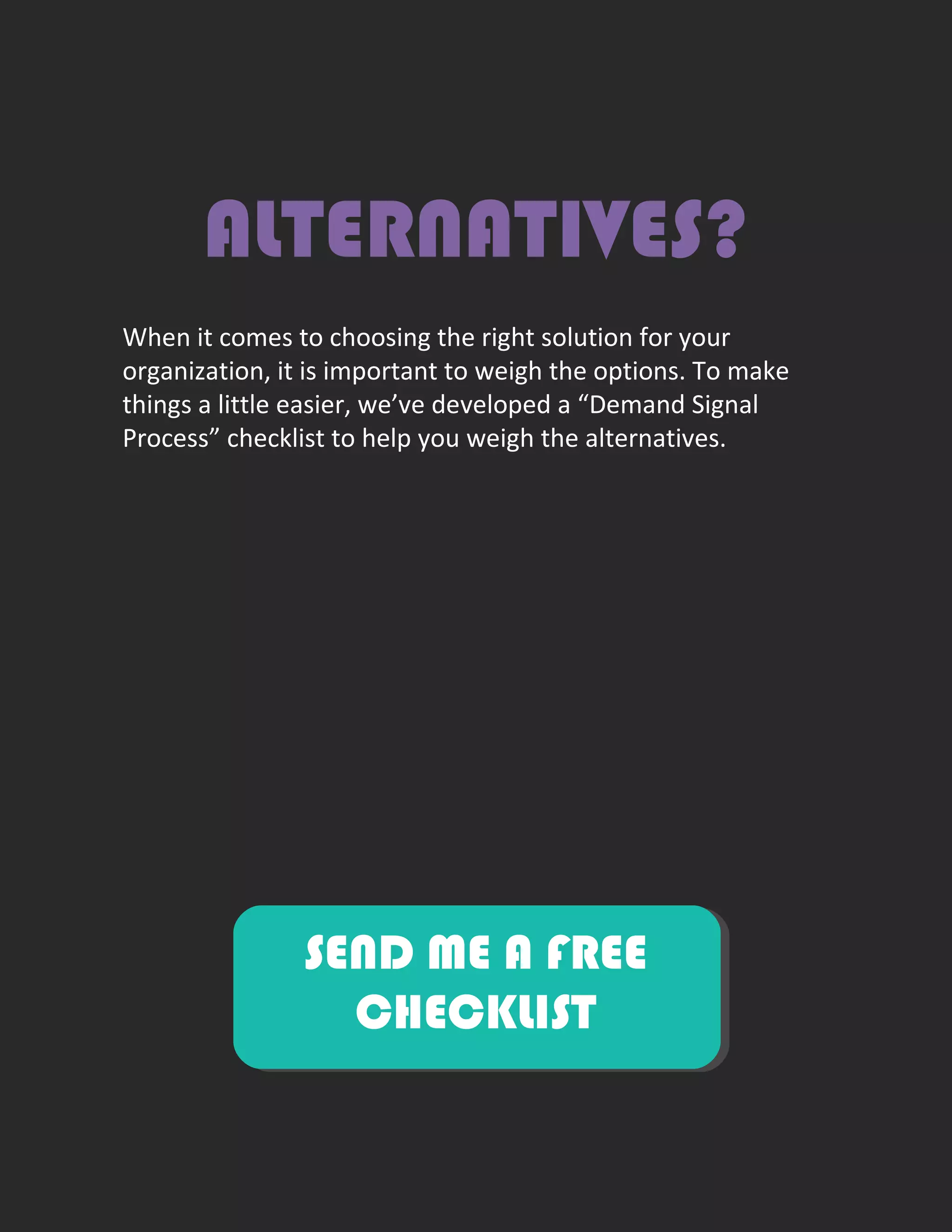 ALTERNATIVES?
When it comes to choosing the right solution for your
organization, it is important to weigh the options. To make
things a little easier, we’ve developed a “Demand Signal
Process” checklist to help you weigh the alternatives.
SEND ME A FREE
CHECKLIST
 
