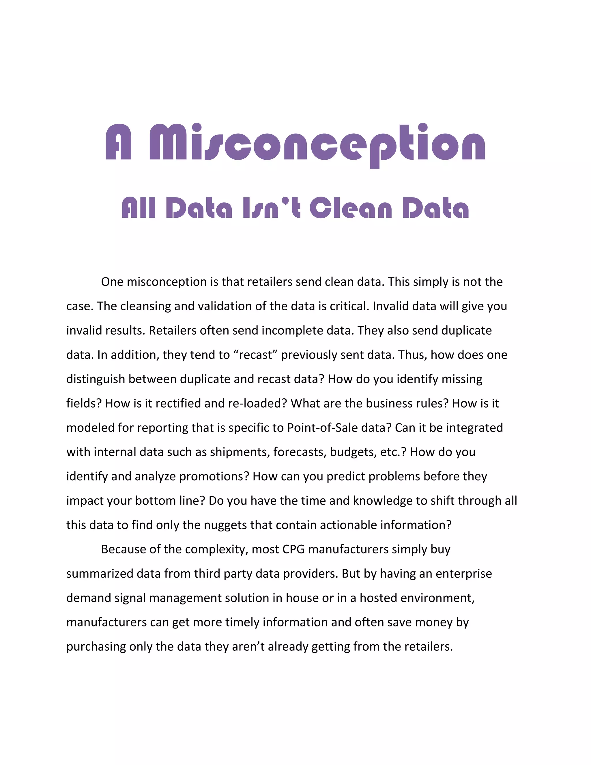 A Misconception
All Data Isn’t Clean Data
One misconception is that retailers send clean data. This simply is not the
case. The cleansing and validation of the data is critical. Invalid data will give you
invalid results. Retailers often send incomplete data. They also send duplicate
data. In addition, they tend to “recast” previously sent data. Thus, how does one
distinguish between duplicate and recast data? How do you identify missing
fields? How is it rectified and re-loaded? What are the business rules? How is it
modeled for reporting that is specific to Point-of-Sale data? Can it be integrated
with internal data such as shipments, forecasts, budgets, etc.? How do you
identify and analyze promotions? How can you predict problems before they
impact your bottom line? Do you have the time and knowledge to shift through all
this data to find only the nuggets that contain actionable information?
Because of the complexity, most CPG manufacturers simply buy
summarized data from third party data providers. But by having an enterprise
demand signal management solution in house or in a hosted environment,
manufacturers can get more timely information and often save money by
purchasing only the data they aren’t already getting from the retailers.
 