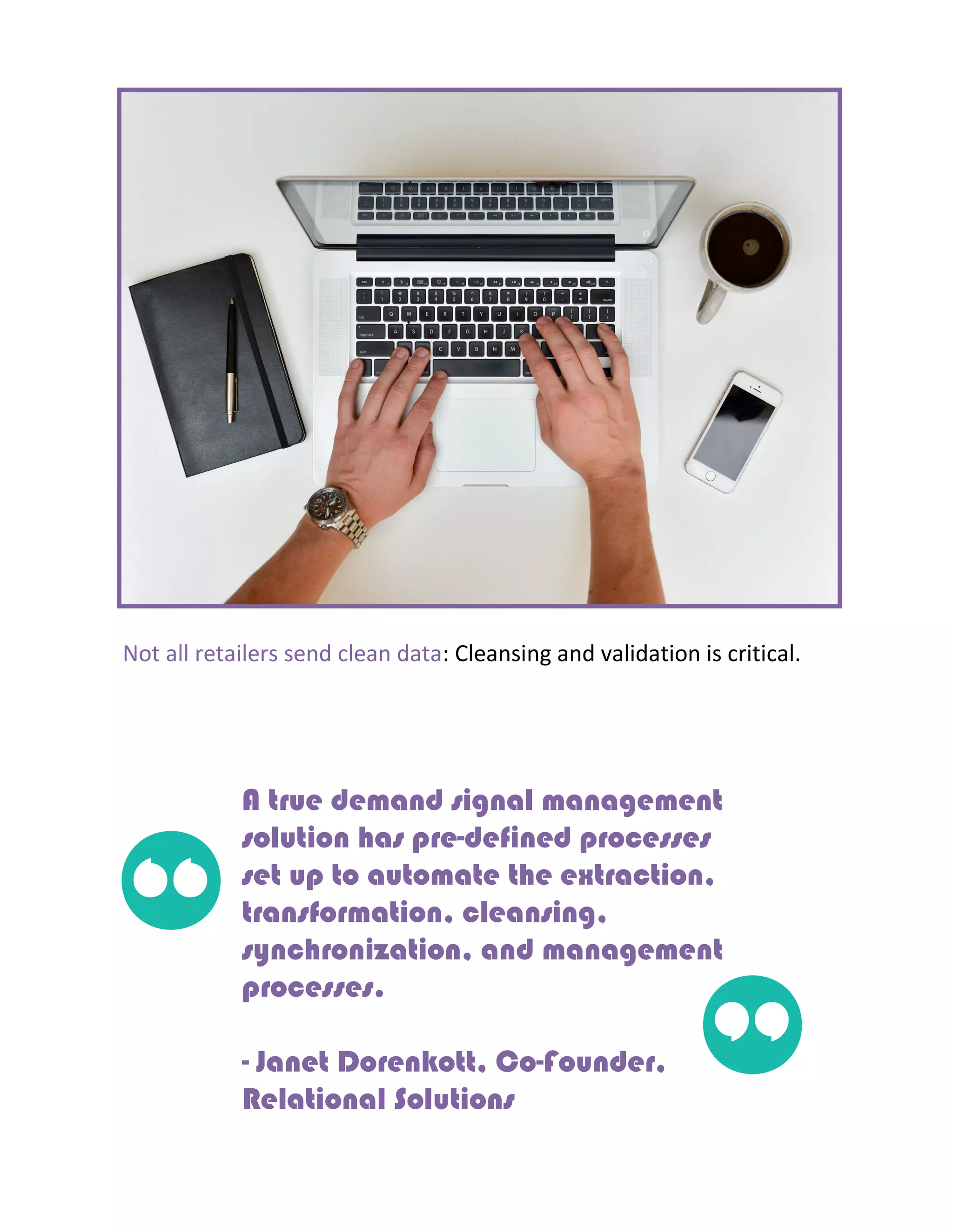 Not all retailers send clean data: Cleansing and validation is critical.
A true demand signal management
solution has pre-defined processes
set up to automate the extraction,
transformation, cleansing,
synchronization, and management
processes.
- Janet Dorenkott, Co-Founder,
Relational Solutions
“
”
 