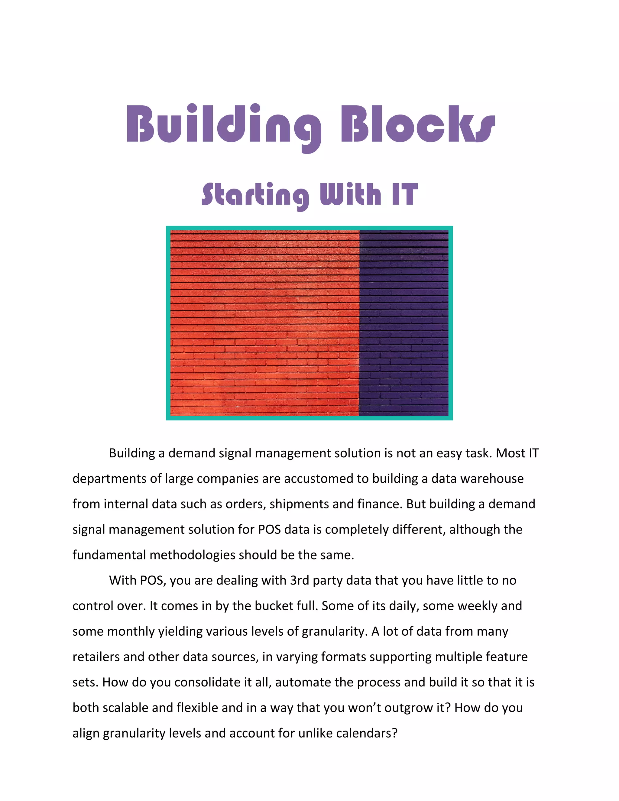 Building Blocks
Starting With IT
Building a demand signal management solution is not an easy task. Most IT
departments of large companies are accustomed to building a data warehouse
from internal data such as orders, shipments and finance. But building a demand
signal management solution for POS data is completely different, although the
fundamental methodologies should be the same.
With POS, you are dealing with 3rd party data that you have little to no
control over. It comes in by the bucket full. Some of its daily, some weekly and
some monthly yielding various levels of granularity. A lot of data from many
retailers and other data sources, in varying formats supporting multiple feature
sets. How do you consolidate it all, automate the process and build it so that it is
both scalable and flexible and in a way that you won’t outgrow it? How do you
align granularity levels and account for unlike calendars?
 