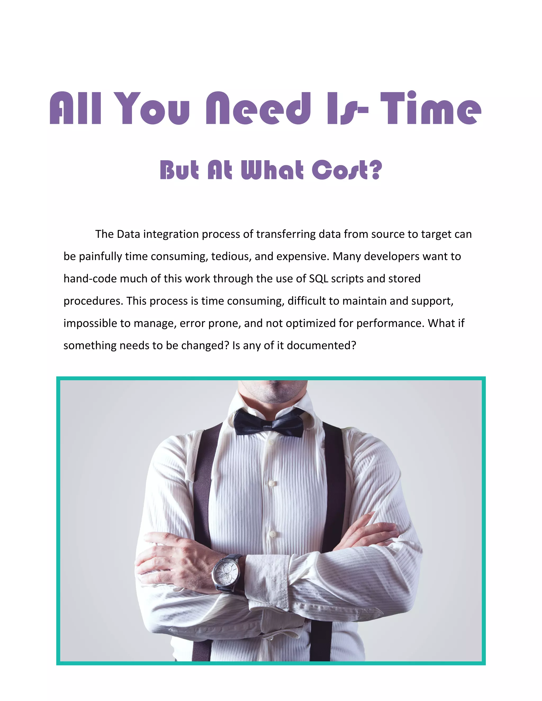 All You Need Is- Time
But At What Cost?
The Data integration process of transferring data from source to target can
be painfully time consuming, tedious, and expensive. Many developers want to
hand-code much of this work through the use of SQL scripts and stored
procedures. This process is time consuming, difficult to maintain and support,
impossible to manage, error prone, and not optimized for performance. What if
something needs to be changed? Is any of it documented?
 