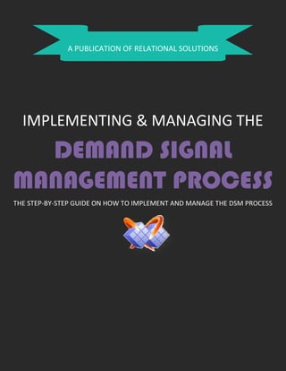 A PUBLICATION OF RELATIONAL SOLUTIONS
IMPLEMENTING & MANAGING THE
DEMAND SIGNAL
MANAGEMENT PROCESS
THE STEP-BY-STEP GUIDE ON HOW TO IMPLEMENT AND MANAGE THE DSM PROCESS
 