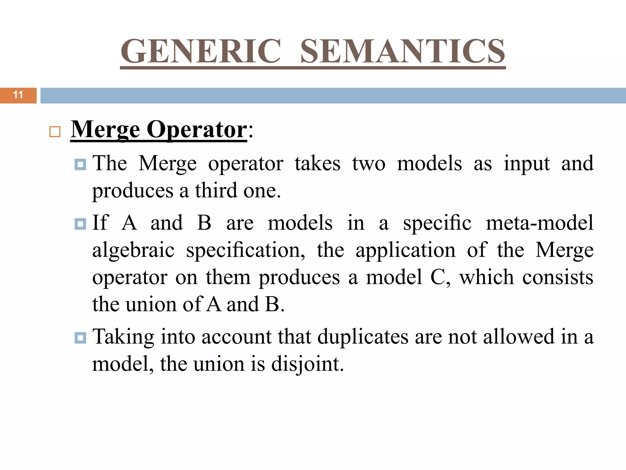 GENERIC SEMANTICS
11
 Merge Operator:
 The Merge operator takes two models as input and
produces a third one.
 If A and B are models in a speciﬁc meta-model
algebraic speciﬁcation, the application of the Merge
operator on them produces a model C, which consists
the union of A and B.
 Taking into account that duplicates are not allowed in a
model, the union is disjoint.
 
