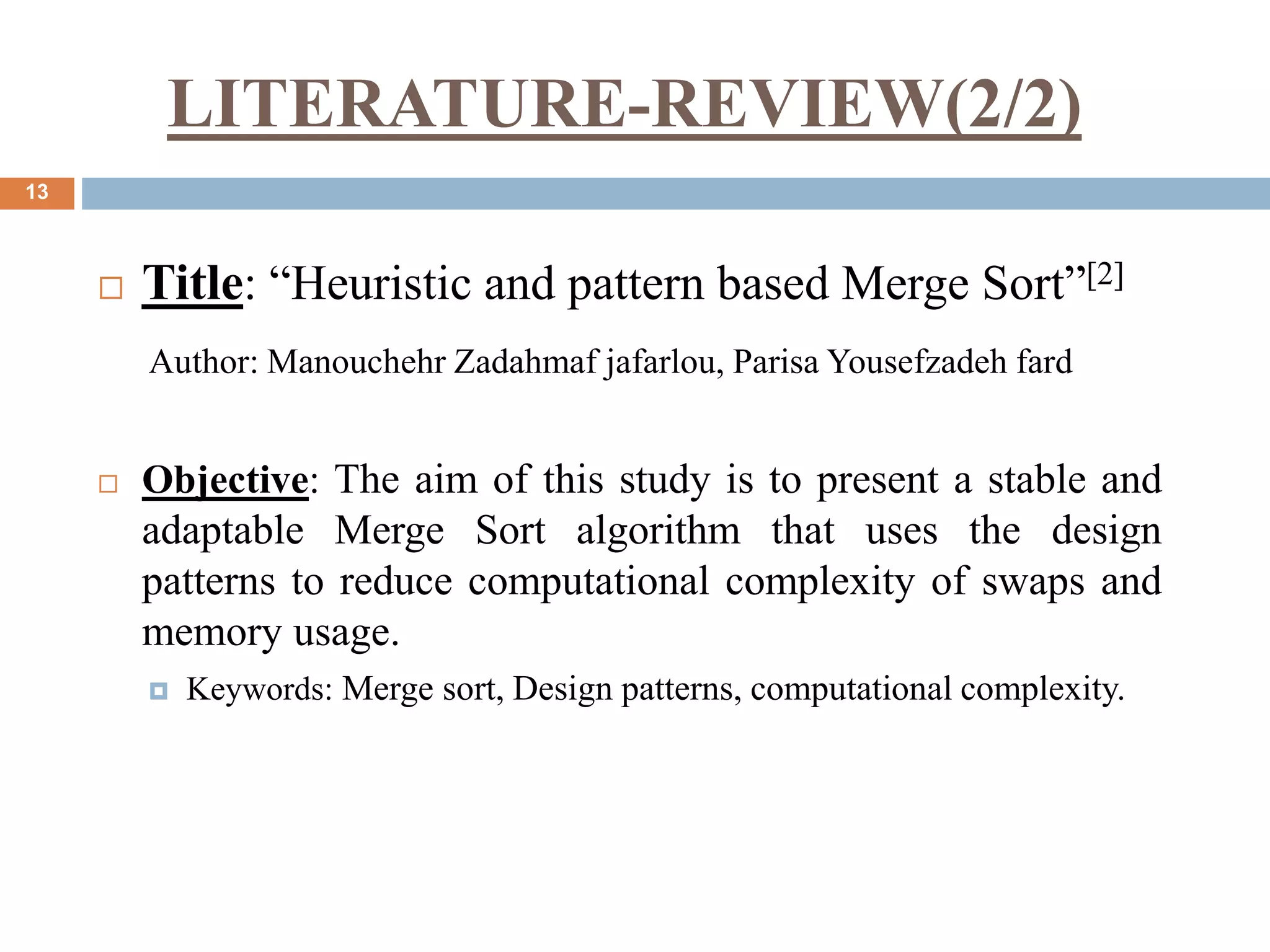 LITERATURE-REVIEW(2/2)
13
 Title: “Heuristic and pattern based Merge Sort”[2]
Author: Manouchehr Zadahmaf jafarlou, Parisa Yousefzadeh fard
 Objective: The aim of this study is to present a stable and
adaptable Merge Sort algorithm that uses the design
patterns to reduce computational complexity of swaps and
memory usage.
 Keywords: Merge sort, Design patterns, computational complexity.
 