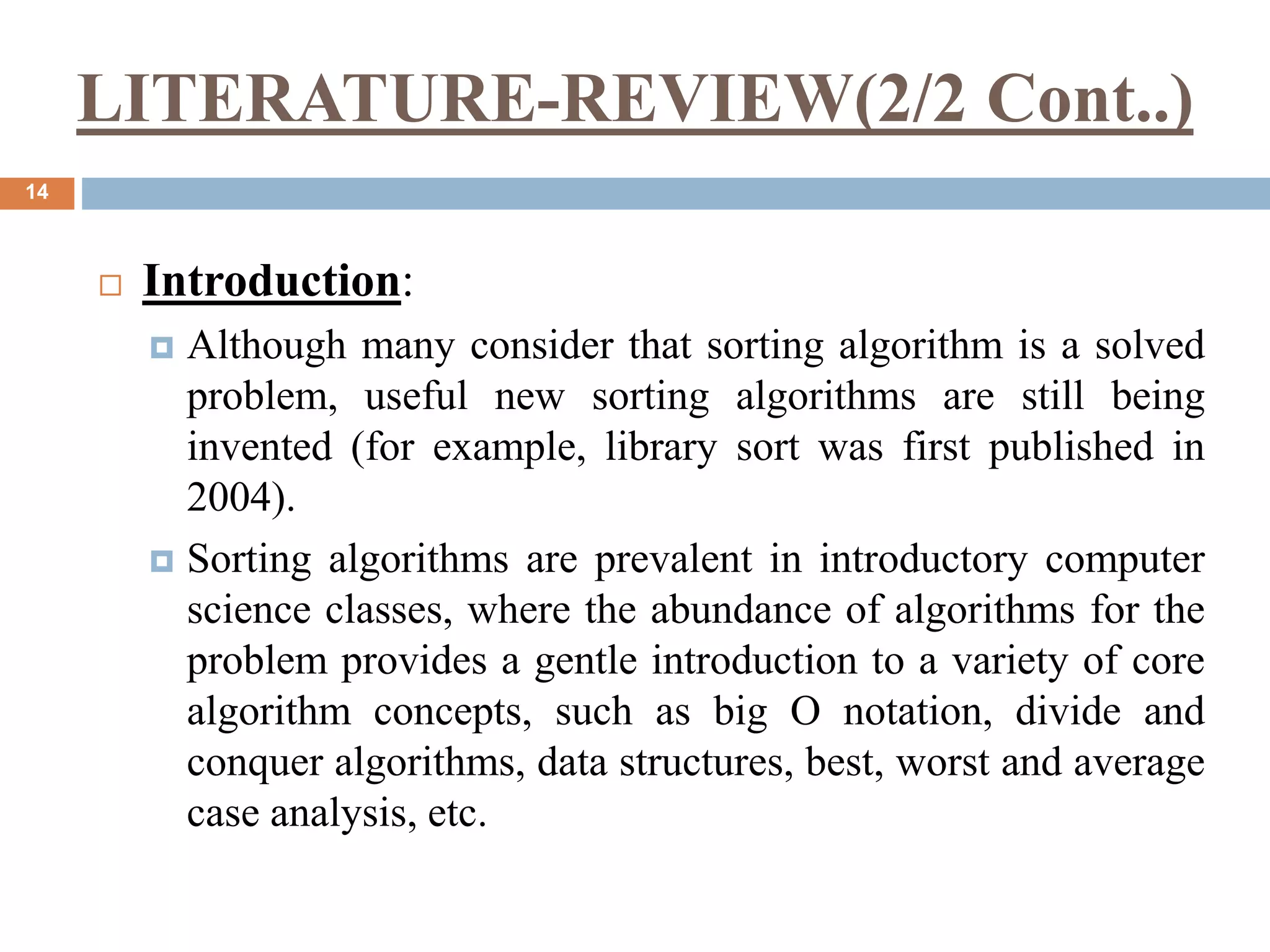 LITERATURE-REVIEW(2/2 Cont..)
14
 Introduction:
 Although many consider that sorting algorithm is a solved
problem, useful new sorting algorithms are still being
invented (for example, library sort was first published in
2004).
 Sorting algorithms are prevalent in introductory computer
science classes, where the abundance of algorithms for the
problem provides a gentle introduction to a variety of core
algorithm concepts, such as big O notation, divide and
conquer algorithms, data structures, best, worst and average
case analysis, etc.
 