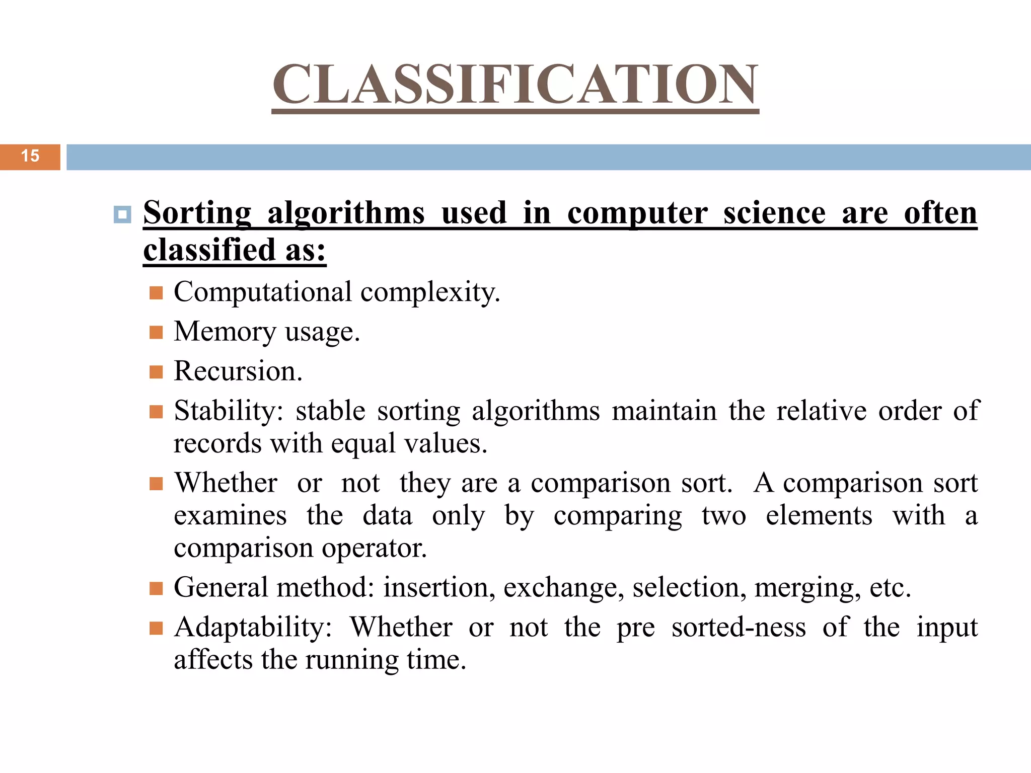 15
 Sorting algorithms used in computer science are often
classified as:
 Computational complexity.
 Memory usage.
 Recursion.
 Stability: stable sorting algorithms maintain the relative order of
records with equal values.
 Whether or not they are a comparison sort. A comparison sort
examines the data only by comparing two elements with a
comparison operator.
 General method: insertion, exchange, selection, merging, etc.
 Adaptability: Whether or not the pre sorted-ness of the input
affects the running time.
CLASSIFICATION
 
