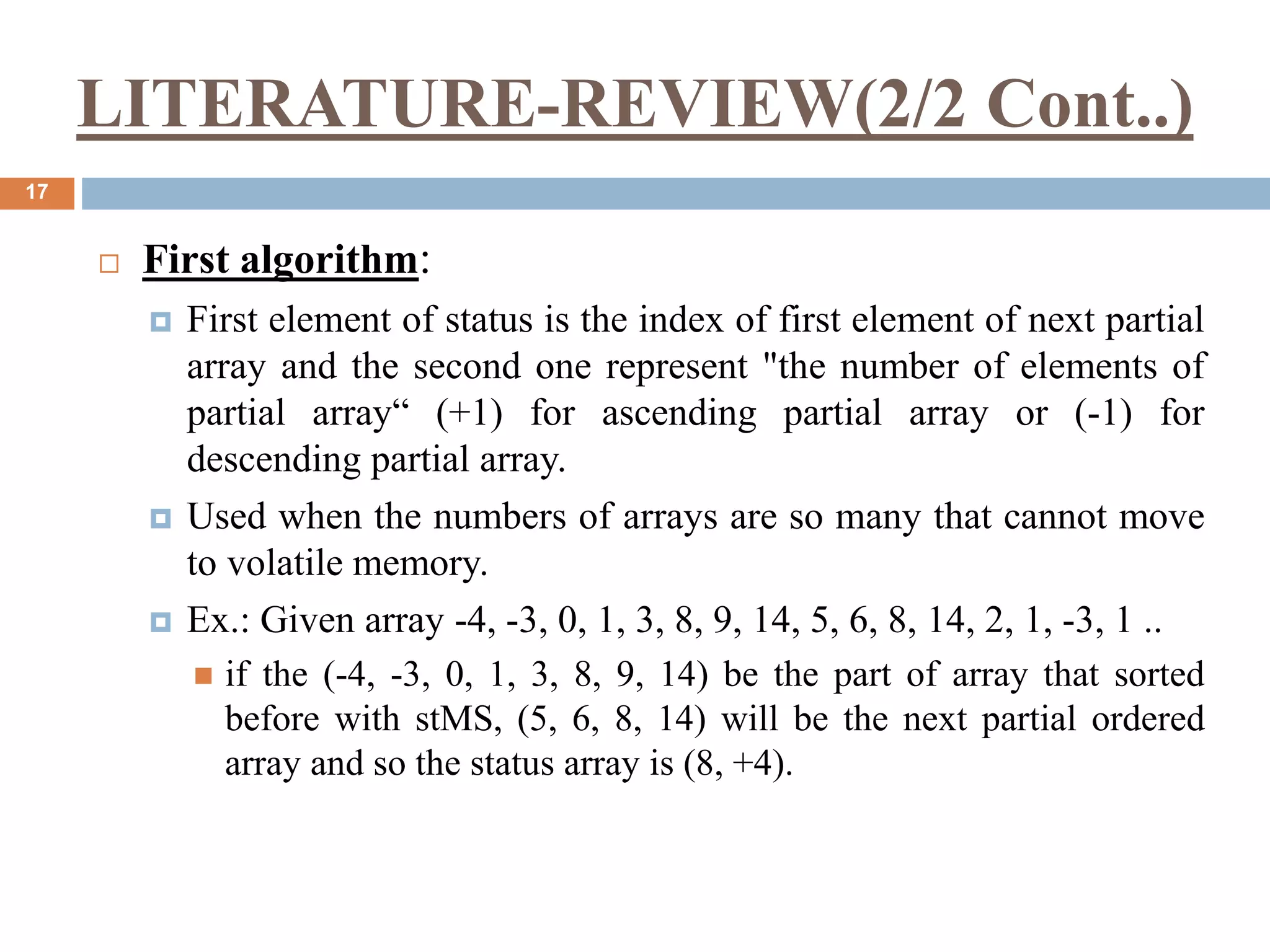 LITERATURE-REVIEW(2/2 Cont..)
17
 First algorithm:
 First element of status is the index of first element of next partial
array and the second one represent "the number of elements of
partial array“ (+1) for ascending partial array or (-1) for
descending partial array.
 Used when the numbers of arrays are so many that cannot move
to volatile memory.
 Ex.: Given array -4, -3, 0, 1, 3, 8, 9, 14, 5, 6, 8, 14, 2, 1, -3, 1 ..
 if the (-4, -3, 0, 1, 3, 8, 9, 14) be the part of array that sorted
before with stMS, (5, 6, 8, 14) will be the next partial ordered
array and so the status array is (8, +4).
 