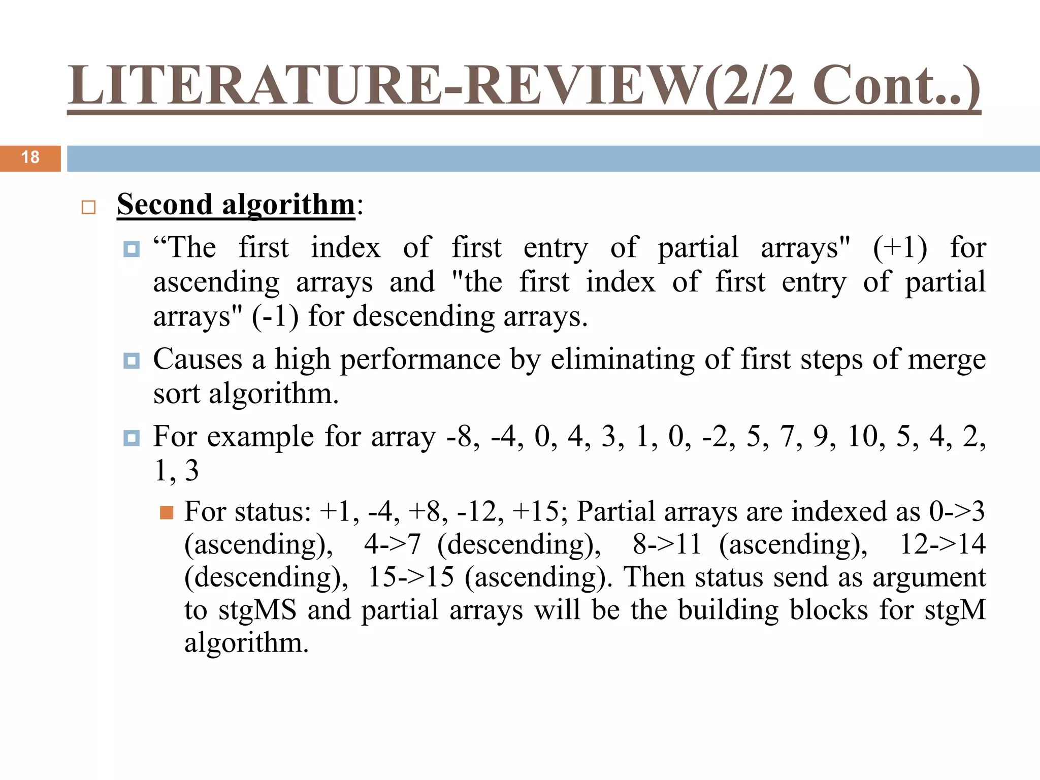 LITERATURE-REVIEW(2/2 Cont..)
18
 Second algorithm:
 “The first index of first entry of partial arrays" (+1) for
ascending arrays and "the first index of first entry of partial
arrays" (-1) for descending arrays.
 Causes a high performance by eliminating of first steps of merge
sort algorithm.
 For example for array -8, -4, 0, 4, 3, 1, 0, -2, 5, 7, 9, 10, 5, 4, 2,
1, 3
 For status: +1, -4, +8, -12, +15; Partial arrays are indexed as 0->3
(ascending), 4->7 (descending), 8->11 (ascending), 12->14
(descending), 15->15 (ascending). Then status send as argument
to stgMS and partial arrays will be the building blocks for stgM
algorithm.
 