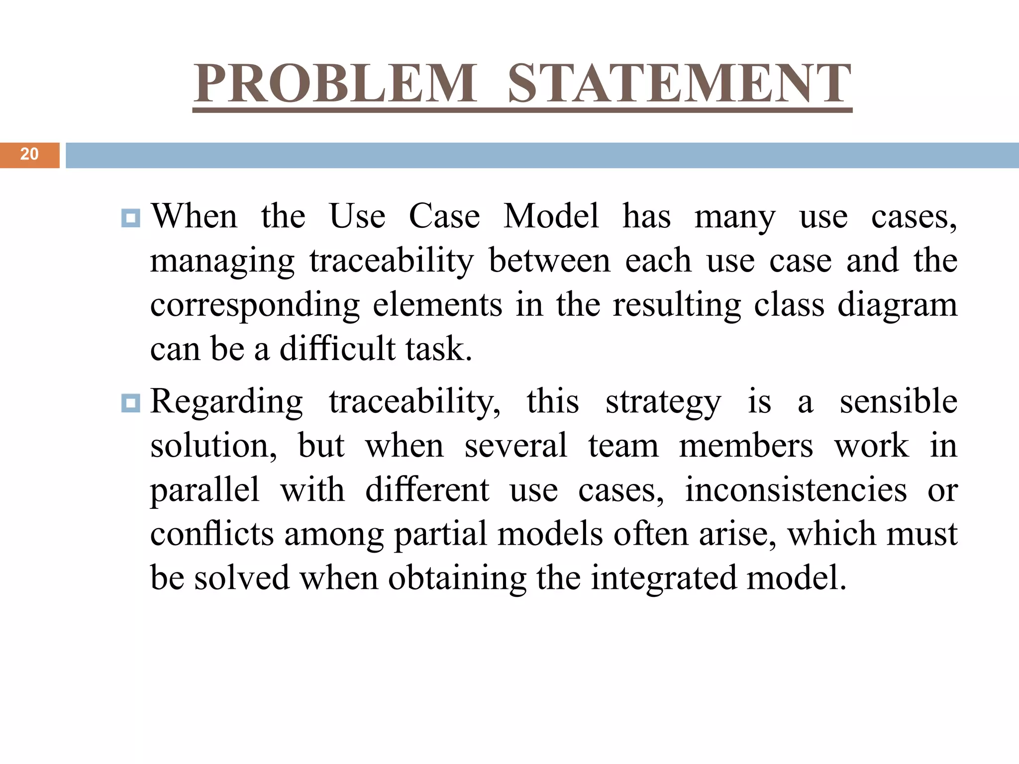 PROBLEM STATEMENT
20
 When the Use Case Model has many use cases,
managing traceability between each use case and the
corresponding elements in the resulting class diagram
can be a diﬃcult task.
 Regarding traceability, this strategy is a sensible
solution, but when several team members work in
parallel with diﬀerent use cases, inconsistencies or
conﬂicts among partial models often arise, which must
be solved when obtaining the integrated model.
 