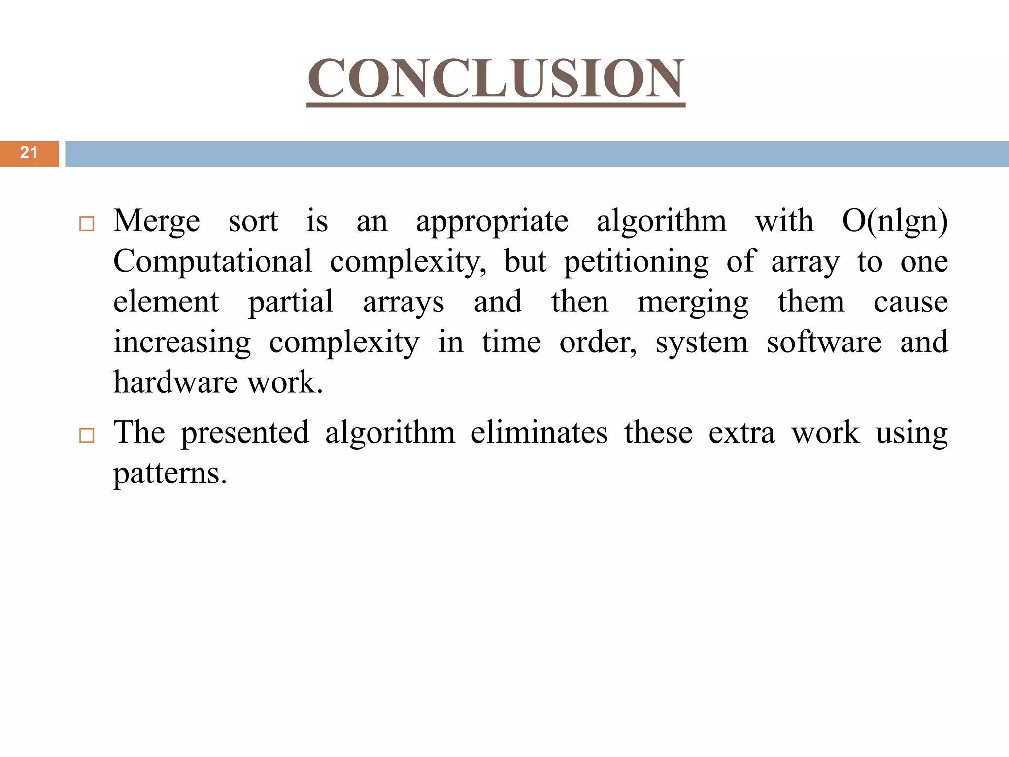 CONCLUSION
21
 Merge sort is an appropriate algorithm with O(nlgn)
Computational complexity, but petitioning of array to one
element partial arrays and then merging them cause
increasing complexity in time order, system software and
hardware work.
 The presented algorithm eliminates these extra work using
patterns.
 