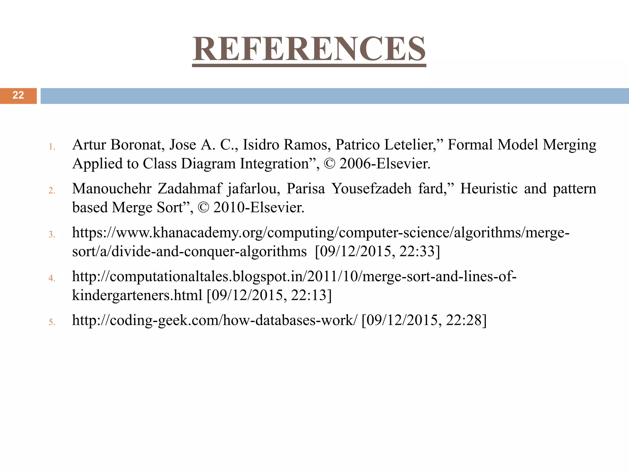 REFERENCES
22
1. Artur Boronat, Jose A. C., Isidro Ramos, Patrico Letelier,” Formal Model Merging
Applied to Class Diagram Integration”, © 2006-Elsevier.
2. Manouchehr Zadahmaf jafarlou, Parisa Yousefzadeh fard,” Heuristic and pattern
based Merge Sort”, © 2010-Elsevier.
3. https://www.khanacademy.org/computing/computer-science/algorithms/merge-
sort/a/divide-and-conquer-algorithms [09/12/2015, 22:33]
4. http://computationaltales.blogspot.in/2011/10/merge-sort-and-lines-of-
kindergarteners.html [09/12/2015, 22:13]
5. http://coding-geek.com/how-databases-work/ [09/12/2015, 22:28]
 