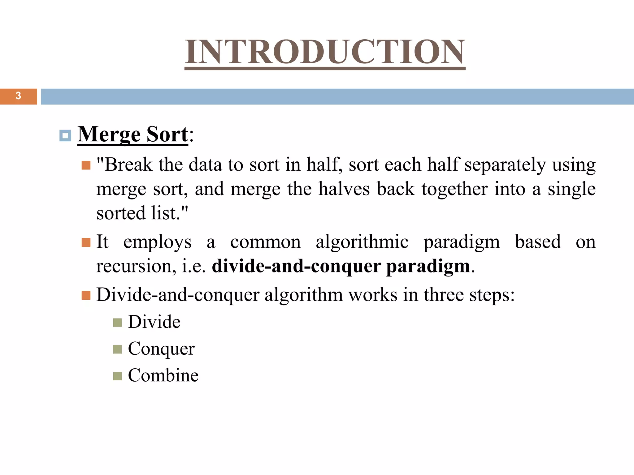 INTRODUCTION
3
 Merge Sort:
 "Break the data to sort in half, sort each half separately using
merge sort, and merge the halves back together into a single
sorted list."
 It employs a common algorithmic paradigm based on
recursion, i.e. divide-and-conquer paradigm.
 Divide-and-conquer algorithm works in three steps:
 Divide
 Conquer
 Combine
 