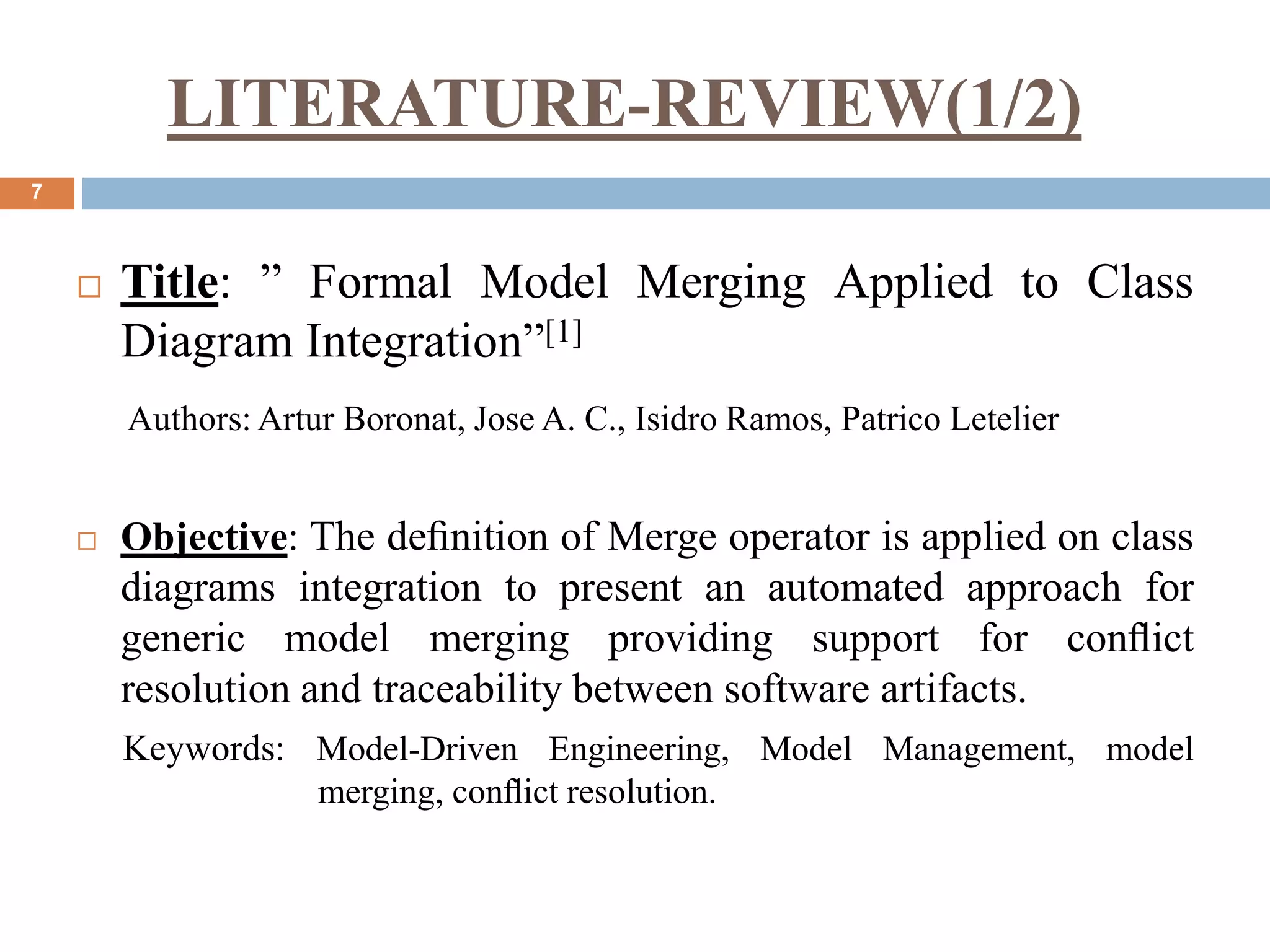 LITERATURE-REVIEW(1/2)
7
 Title: ” Formal Model Merging Applied to Class
Diagram Integration”[1]
Authors: Artur Boronat, Jose A. C., Isidro Ramos, Patrico Letelier
 Objective: The deﬁnition of Merge operator is applied on class
diagrams integration to present an automated approach for
generic model merging providing support for conﬂict
resolution and traceability between software artifacts.
Keywords: Model-Driven Engineering, Model Management, model
merging, conﬂict resolution.
 