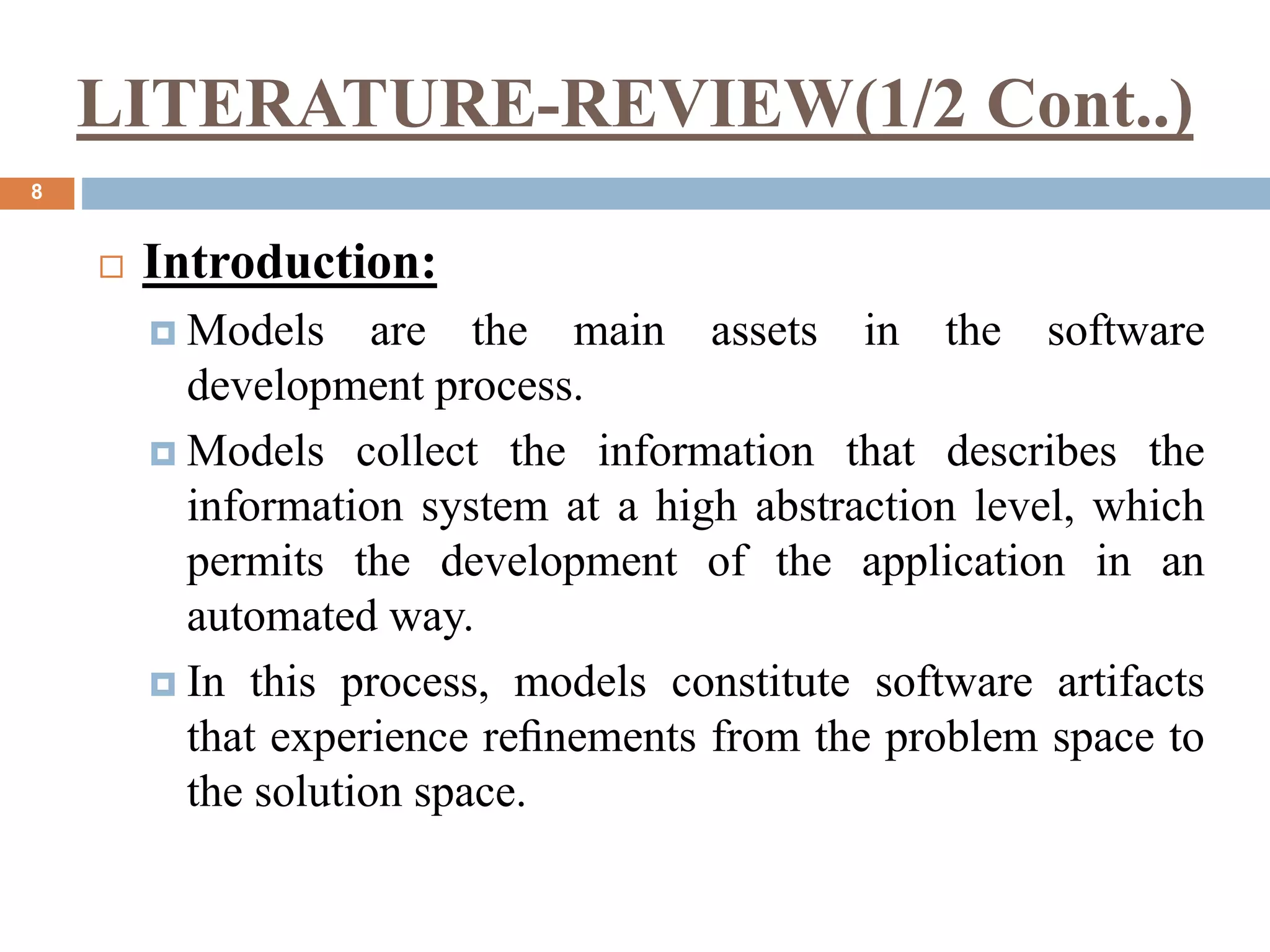 LITERATURE-REVIEW(1/2 Cont..)
8
 Introduction:
 Models are the main assets in the software
development process.
 Models collect the information that describes the
information system at a high abstraction level, which
permits the development of the application in an
automated way.
 In this process, models constitute software artifacts
that experience reﬁnements from the problem space to
the solution space.
 