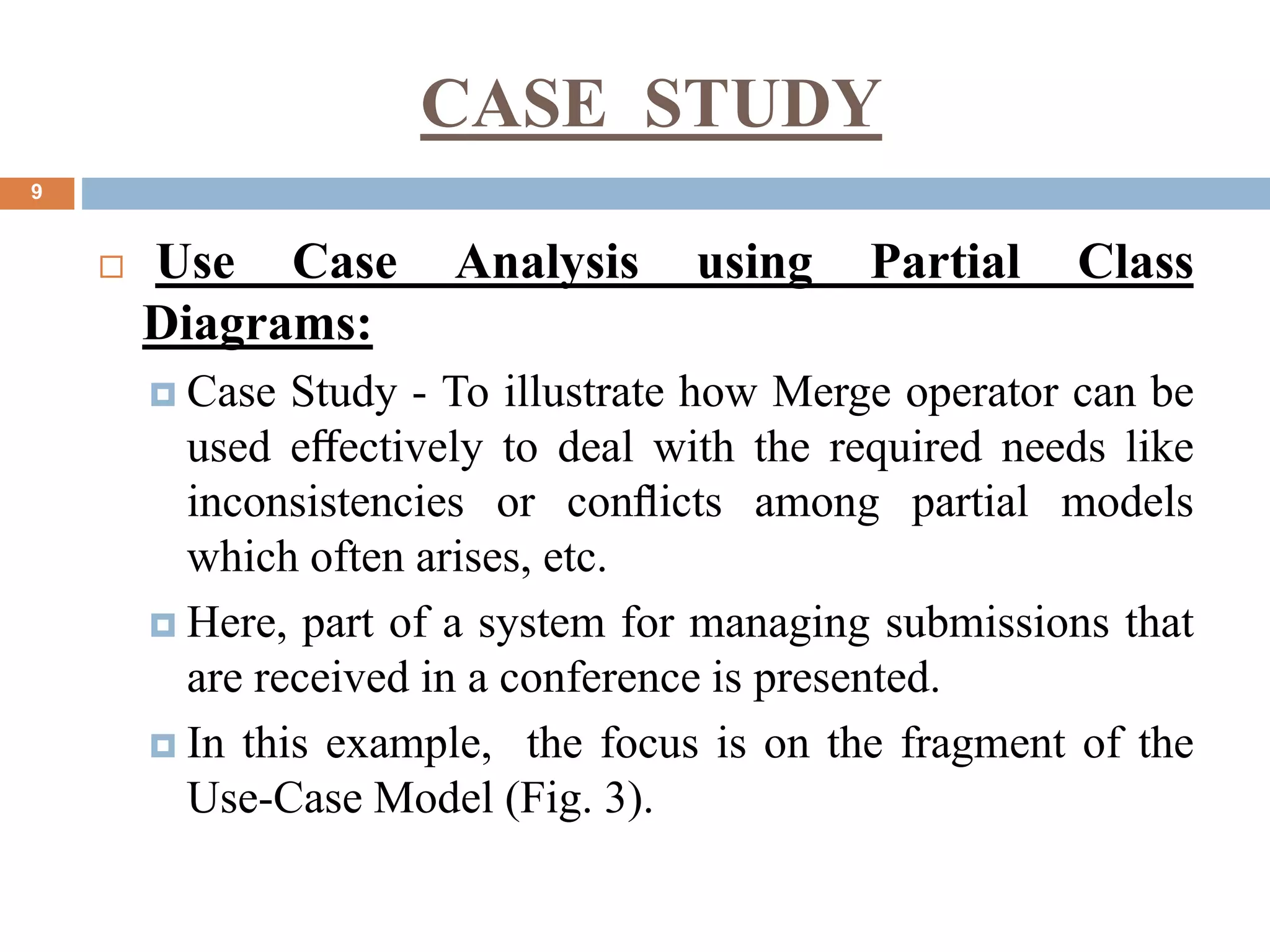 CASE STUDY
9
 Use Case Analysis using Partial Class
Diagrams:
 Case Study - To illustrate how Merge operator can be
used eﬀectively to deal with the required needs like
inconsistencies or conﬂicts among partial models
which often arises, etc.
 Here, part of a system for managing submissions that
are received in a conference is presented.
 In this example, the focus is on the fragment of the
Use-Case Model (Fig. 3).
 