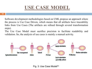 USE CASE MODEL
10
Software development methodologies based on UML propose an approach where
the process is Use Case Driven, which means that all artifacts have traceability
links from Use Cases (The artifacts are reﬁned through several transformation
steps).
The Use Case Model must sacriﬁce precision to facilitate readability and
validation. So, the analysis of use cases is mainly a manual activity.
Fig. 3: Use Case Model[1]
 
