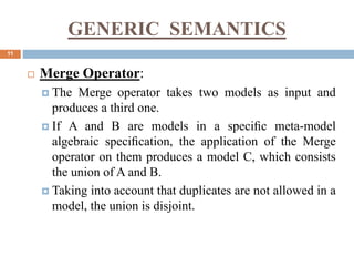 GENERIC SEMANTICS
11
 Merge Operator:
 The Merge operator takes two models as input and
produces a third one.
 If A and B are models in a speciﬁc meta-model
algebraic speciﬁcation, the application of the Merge
operator on them produces a model C, which consists
the union of A and B.
 Taking into account that duplicates are not allowed in a
model, the union is disjoint.
 